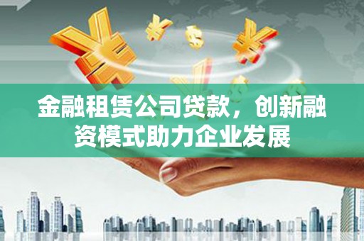 韶关金融租赁公司贷款，创新融资模式助力企业发展