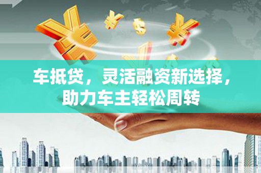 韶关车抵贷，灵活融资新选择，助力车主轻松周转
