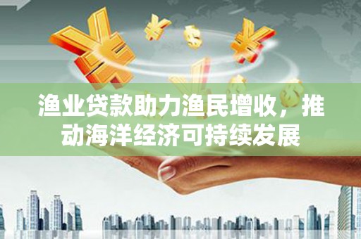 韶关渔业贷款助力渔民增收，推动海洋经济可持续发展