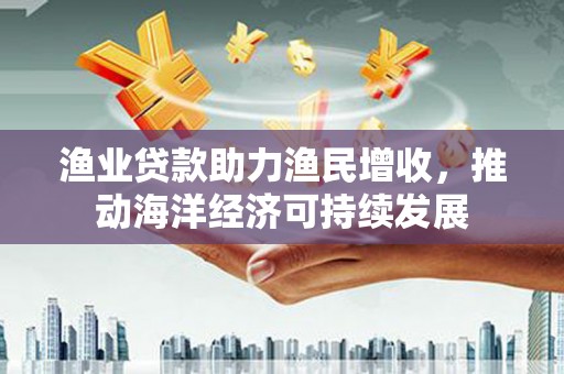 韶关渔业贷款助力渔民增收，推动海洋经济可持续发展