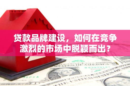 韶关贷款品牌建设，如何在竞争激烈的市场中脱颖而出？