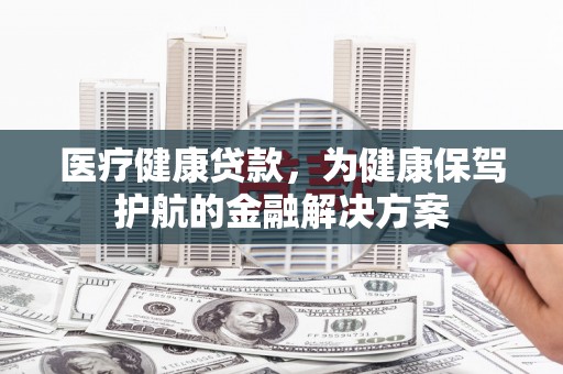 韶关医疗健康贷款，为健康保驾护航的金融解决方案