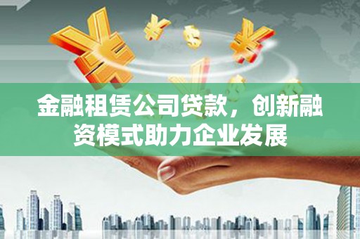韶关金融租赁公司贷款，创新融资模式助力企业发展